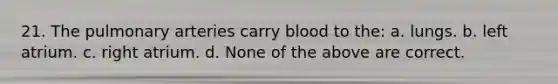 21. The pulmonary arteries carry blood to the: a. lungs. b. left atrium. c. right atrium. d. None of the above are correct.