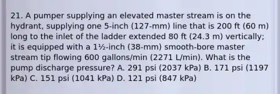 21. A pumper supplying an elevated master stream is on the hydrant, supplying one 5-inch (127-mm) line that is 200 ft (60 m) long to the inlet of the ladder extended 80 ft (24.3 m) vertically; it is equipped with a 1½-inch (38-mm) smooth-bore master stream tip flowing 600 gallons/min (2271 L/min). What is the pump discharge pressure? A. 291 psi (2037 kPa) B. 171 psi (1197 kPa) C. 151 psi (1041 kPa) D. 121 psi (847 kPa)