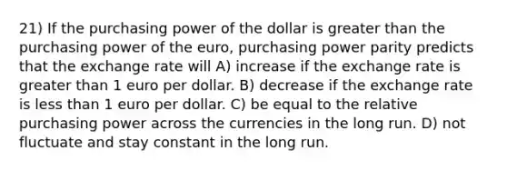 21) If the purchasing power of the dollar is greater than the purchasing power of the euro, purchasing power parity predicts that the exchange rate will A) increase if the exchange rate is greater than 1 euro per dollar. B) decrease if the exchange rate is less than 1 euro per dollar. C) be equal to the relative purchasing power across the currencies in the long run. D) not fluctuate and stay constant in the long run.