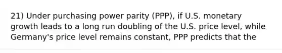 21) Under purchasing power parity (PPP), if U.S. monetary growth leads to a long run doubling of the U.S. price level, while Germany's price level remains constant, PPP predicts that the