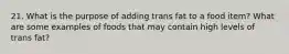 21. What is the purpose of adding trans fat to a food item? What are some examples of foods that may contain high levels of trans fat?