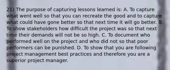 21) The purpose of capturing lessons learned is: A. To capture what went well so that you can recreate the good and to capture what could have gone better so that next time it will go better. B. To show stakeholders how difficult the project was so that next time their demands will not be so high. C. To document who performed well on the project and who did not so that poor performers can be punished. D. To show that you are following project management best practices and therefore you are a superior project manager.