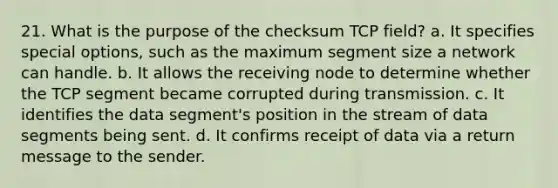 21. What is the purpose of the checksum TCP field? a. It specifies special options, such as the maximum segment size a network can handle. b. It allows the receiving node to determine whether the TCP segment became corrupted during transmission. c. It identifies the data segment's position in the stream of data segments being sent. d. It confirms receipt of data via a return message to the sender.