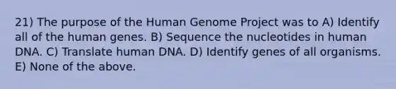 21) The purpose of the Human Genome Project was to A) Identify all of the human genes. B) Sequence the nucleotides in human DNA. C) Translate human DNA. D) Identify genes of all organisms. E) None of the above.