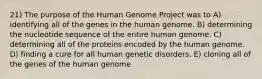 21) The purpose of the Human Genome Project was to A) identifying all of the genes in the human genome. B) determining the nucleotide sequence of the entire human genome. C) determining all of the proteins encoded by the human genome. D) finding a cure for all human genetic disorders. E) cloning all of the genes of the human genome