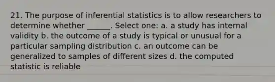 21. The purpose of inferential statistics is to allow researchers to determine whether ______. Select one: a. a study has internal validity b. the outcome of a study is typical or unusual for a particular sampling distribution c. an outcome can be generalized to samples of different sizes d. the computed statistic is reliable