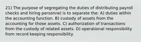 21) The purpose of segregating the duties of distributing payroll checks and hiring personnel is to separate the: A) duties within the accounting function. B) custody of assets from the accounting for those assets. C) authorization of transactions from the custody of related assets. D) operational responsibility from record keeping responsibility.