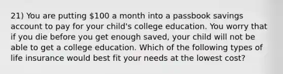 21) You are putting 100 a month into a passbook savings account to pay for your child's college education. You worry that if you die before you get enough saved, your child will not be able to get a college education. Which of the following types of life insurance would best fit your needs at the lowest cost?