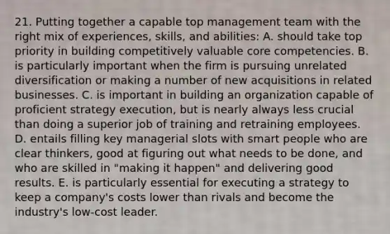 21. Putting together a capable top management team with the right mix of experiences, skills, and abilities: A. should take top priority in building competitively valuable core competencies. B. is particularly important when the firm is pursuing unrelated diversification or making a number of new acquisitions in related businesses. C. is important in building an organization capable of proficient strategy execution, but is nearly always less crucial than doing a superior job of training and retraining employees. D. entails filling key managerial slots with smart people who are clear thinkers, good at figuring out what needs to be done, and who are skilled in "making it happen" and delivering good results. E. is particularly essential for executing a strategy to keep a company's costs lower than rivals and become the industry's low-cost leader.