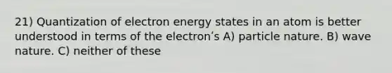 21) Quantization of electron energy states in an atom is better understood in terms of the electronʹs A) particle nature. B) wave nature. C) neither of these