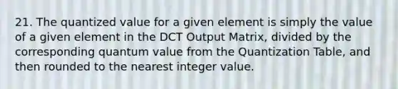 21. The quantized value for a given element is simply the value of a given element in the DCT Output Matrix, divided by the corresponding quantum value from the Quantization Table, and then rounded to the nearest integer value.