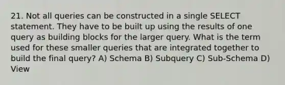 21. Not all queries can be constructed in a single SELECT statement. They have to be built up using the results of one query as building blocks for the larger query. What is the term used for these smaller queries that are integrated together to build the final query? A) Schema B) Subquery C) Sub-Schema D) View