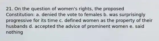 21. On the question of women's rights, the proposed Constitution: a. denied the vote to females b. was surprisingly progressive for its time c. defined women as the property of their husbands d. accepted the advice of prominent women e. said nothing