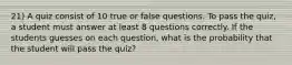 21) A quiz consist of 10 true or false questions. To pass the quiz, a student must answer at least 8 questions correctly. If the students guesses on each question, what is the probability that the student will pass the quiz?