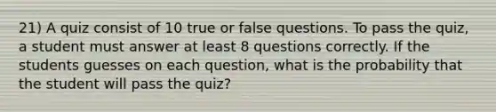 21) A quiz consist of 10 true or false questions. To pass the quiz, a student must answer at least 8 questions correctly. If the students guesses on each question, what is the probability that the student will pass the quiz?