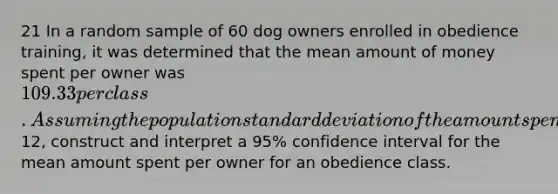 21 In a random sample of 60 dog owners enrolled in obedience training, it was determined that the mean amount of money spent per owner was 109.33 per class. Assuming the population standard deviation of the amount spent per owner is12, construct and interpret a 95% confidence interval for the mean amount spent per owner for an obedience class.