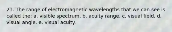 21. The range of electromagnetic wavelengths that we can see is called the: a. visible spectrum. b. acuity range. c. visual field. d. visual angle. e. visual acuity.