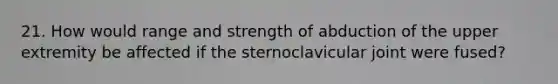 21. How would range and strength of abduction of the upper extremity be affected if the sternoclavicular joint were fused?