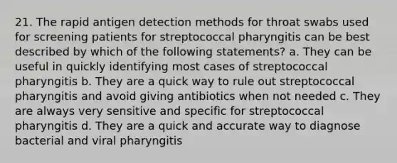 21. The rapid antigen detection methods for throat swabs used for screening patients for streptococcal pharyngitis can be best described by which of the following statements? a. They can be useful in quickly identifying most cases of streptococcal pharyngitis b. They are a quick way to rule out streptococcal pharyngitis and avoid giving antibiotics when not needed c. They are always very sensitive and specific for streptococcal pharyngitis d. They are a quick and accurate way to diagnose bacterial and viral pharyngitis