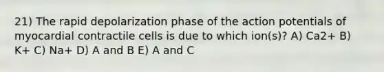 21) The rapid depolarization phase of the action potentials of myocardial contractile cells is due to which ion(s)? A) Ca2+ B) K+ C) Na+ D) A and B E) A and C