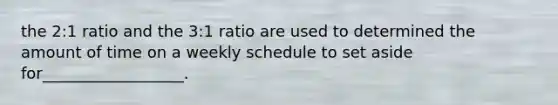 the 2:1 ratio and the 3:1 ratio are used to determined the amount of time on a weekly schedule to set aside for__________________.