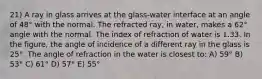 21) A ray in glass arrives at the glass-water interface at an angle of 48° with the normal. The refracted ray, in water, makes a 62° angle with the normal. The index of refraction of water is 1.33. In the figure, the angle of incidence of a different ray in the glass is 25°. The angle of refraction in the water is closest to: A) 59° B) 53° C) 61° D) 57° E) 55°