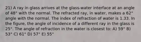 21) A ray in glass arrives at the glass-water interface at an angle of 48° with the normal. The refracted ray, in water, makes a 62° angle with the normal. The index of refraction of water is 1.33. In the figure, the angle of incidence of a different ray in the glass is 25°. The angle of refraction in the water is closest to: A) 59° B) 53° C) 61° D) 57° E) 55°