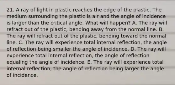 21. A ray of light in plastic reaches the edge of the plastic. The medium surrounding the plastic is air and the angle of incidence is larger than the critical angle. What will happen? A. The ray will refract out of the plastic, bending away from the normal line. B. The ray will refract out of the plastic, bending toward the normal line. C. The ray will experience total internal reflection, the angle of reflection being smaller the angle of incidence. D. The ray will experience total internal reflection, the angle of reflection equaling the angle of incidence. E. The ray will experience total internal reflection, the angle of reflection being larger the angle of incidence.