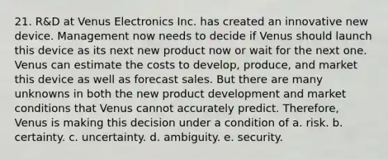 21. R&D at Venus Electronics Inc. has created an innovative new device. Management now needs to decide if Venus should launch this device as its next new product now or wait for the next one. Venus can estimate the costs to develop, produce, and market this device as well as forecast sales. But there are many unknowns in both the new product development and market conditions that Venus cannot accurately predict. Therefore, Venus is making this decision under a condition of a. risk. b. certainty. c. uncertainty. d. ambiguity. e. security.