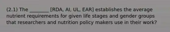 (2.1) The ________ [RDA, AI, UL, EAR] establishes the average nutrient requirements for given life stages and gender groups that researchers and nutrition policy makers use in their work?