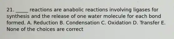 21. _____ reactions are anabolic reactions involving ligases for synthesis and the release of one water molecule for each bond formed. A. Reduction B. Condensation C. Oxidation D. Transfer E. None of the choices are correct