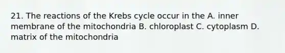 21. The reactions of the <a href='https://www.questionai.com/knowledge/kqfW58SNl2-krebs-cycle' class='anchor-knowledge'>krebs cycle</a> occur in the A. inner membrane of the mitochondria B. chloroplast C. cytoplasm D. matrix of the mitochondria