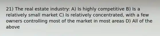 21) The real estate industry: A) Is highly competitive B) Is a relatively small market C) Is relatively concentrated, with a few owners controlling most of the market in most areas D) All of the above