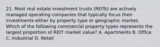 21. Most real estate investment trusts (REITs) are actively managed operating companies that typically focus their investments either by property type or geographic market. Which of the following commercial property types represents the largest proportion of REIT market value? A. Apartments B. Office C. Industrial D. Retail