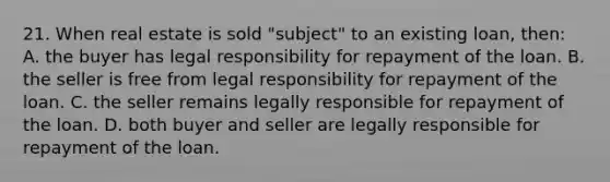 21. When real estate is sold "subject" to an existing loan, then: A. the buyer has legal responsibility for repayment of the loan. B. the seller is free from legal responsibility for repayment of the loan. C. the seller remains legally responsible for repayment of the loan. D. both buyer and seller are legally responsible for repayment of the loan.