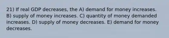 21) If real GDP decreases, the A) demand for money increases. B) <a href='https://www.questionai.com/knowledge/kUIOOoB75i-supply-of-money' class='anchor-knowledge'>supply of money</a> increases. C) quantity of money demanded increases. D) supply of money decreases. E) demand for money decreases.