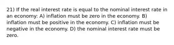 21) If the real interest rate is equal to the nominal interest rate in an economy: A) inflation must be zero in the economy. B) inflation must be positive in the economy. C) inflation must be negative in the economy. D) the nominal interest rate must be zero.