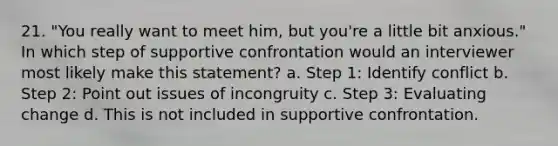 21. "You really want to meet him, but you're a little bit anxious." In which step of supportive confrontation would an interviewer most likely make this statement? a. Step 1: Identify conflict b. Step 2: Point out issues of incongruity c. Step 3: Evaluating change d. This is not included in supportive confrontation.