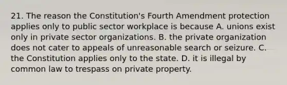 21. The reason the Constitution's Fourth Amendment protection applies only to public sector workplace is because A. unions exist only in private sector organizations. B. the private organization does not cater to appeals of unreasonable search or seizure. C. the Constitution applies only to the state. D. it is illegal by common law to trespass on private property.