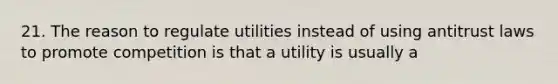 21. The reason to regulate utilities instead of using antitrust laws to promote competition is that a utility is usually a