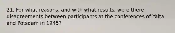 21. For what reasons, and with what results, were there disagreements between participants at the conferences of Yalta and Potsdam in 1945?