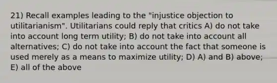 21) Recall examples leading to the "injustice objection to utilitarianism". Utilitarians could reply that critics A) do not take into account long term utility; B) do not take into account all alternatives; C) do not take into account the fact that someone is used merely as a means to maximize utility; D) A) and B) above; E) all of the above