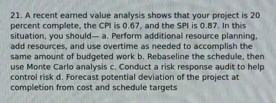 21. A recent earned value analysis shows that your project is 20 percent complete, the CPI is 0.67, and the SPI is 0.87. In this situation, you should— a. Perform additional resource planning, add resources, and use overtime as needed to accomplish the same amount of budgeted work b. Rebaseline the schedule, then use Monte Carlo analysis c. Conduct a risk response audit to help control risk d. Forecast potential deviation of the project at completion from cost and schedule targets