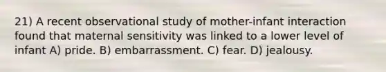 21) A recent observational study of mother-infant interaction found that maternal sensitivity was linked to a lower level of infant A) pride. B) embarrassment. C) fear. D) jealousy.