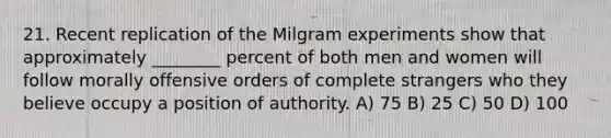 21. Recent replication of the Milgram experiments show that approximately ________ percent of both men and women will follow morally offensive orders of complete strangers who they believe occupy a position of authority. A) 75 B) 25 C) 50 D) 100