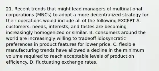 21. Recent trends that might lead managers of multinational corporations (MNCs) to adopt a more decentralized strategy for their operations would include all of the following EXCEPT A. customers; needs, interests, and tastes are becoming increasingly homogenized or similar. B. consumers around the world are increasingly willing to tradeoff idiosyncratic preferences in product features for lower price. C. flexible manufacturing trends have allowed a decline in the minimum volume required to reach acceptable levels of production efficiency. D. fluctuating exchange rates.