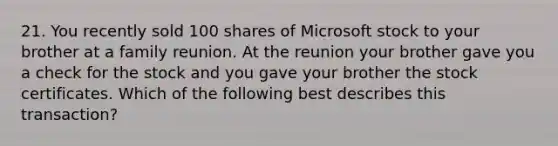 21. You recently sold 100 shares of Microsoft stock to your brother at a family reunion. At the reunion your brother gave you a check for the stock and you gave your brother the stock certificates. Which of the following best describes this transaction?