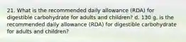 21. What is the recommended daily allowance (RDA) for digestible carbohydrate for adults and children? d. 130 g, is the recommended daily allowance (RDA) for digestible carbohydrate for adults and children?