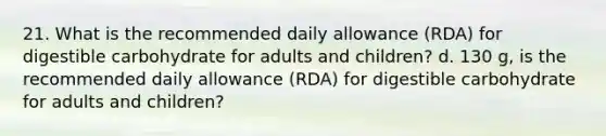 21. What is the recommended daily allowance (RDA) for digestible carbohydrate for adults and children? d. 130 g, is the recommended daily allowance (RDA) for digestible carbohydrate for adults and children?