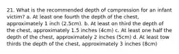 21. What is the recommended depth of compression for an infant victim? a. At least one fourth the depth of the chest, approximately 1 inch (2.5cm). b. At least on third the depth of the chest, approximately 1.5 inches (4cm) c. At least one half the depth of the chest, approximately 2 inches (5cm) d. At least tow thirds the depth of the chest, approximately 3 inches (8cm)